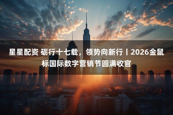 星星配资 砺行十七载，领势向新行丨2026金鼠标国际数字营销节圆满收官