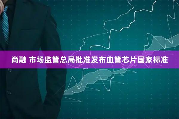 尚融 市场监管总局批准发布血管芯片国家标准