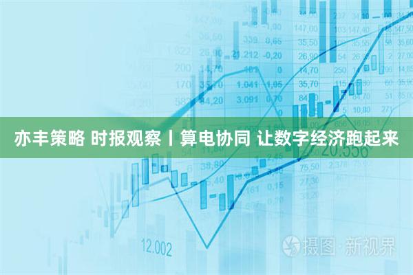 亦丰策略 时报观察丨算电协同 让数字经济跑起来
