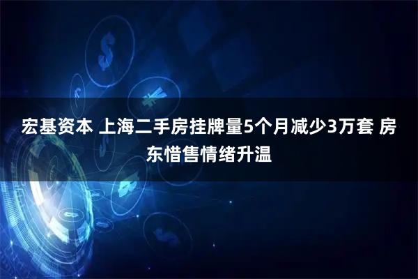 宏基资本 上海二手房挂牌量5个月减少3万套 房东惜售情绪升温