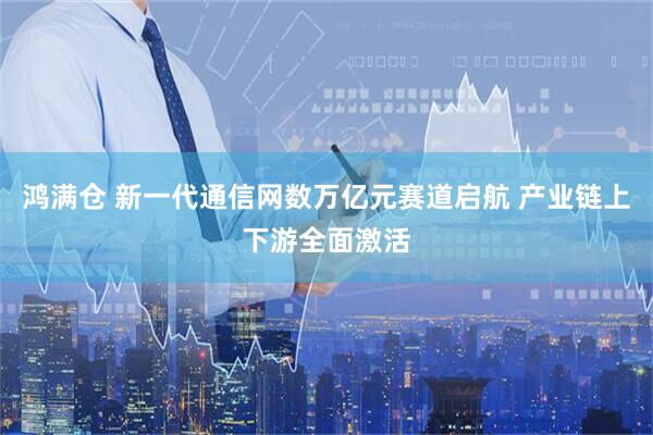 鸿满仓 新一代通信网数万亿元赛道启航 产业链上下游全面激活