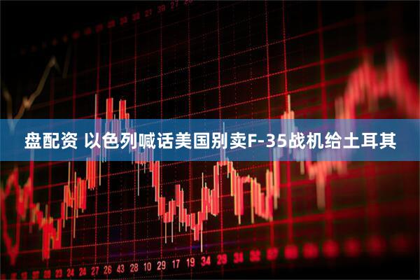 盘配资 以色列喊话美国别卖F-35战机给土耳其
