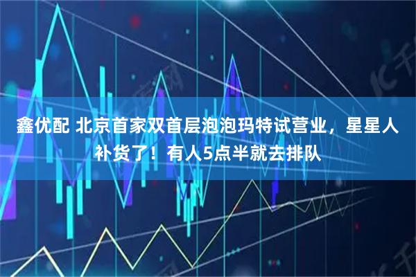 鑫优配 北京首家双首层泡泡玛特试营业，星星人补货了！有人5点半就去排队