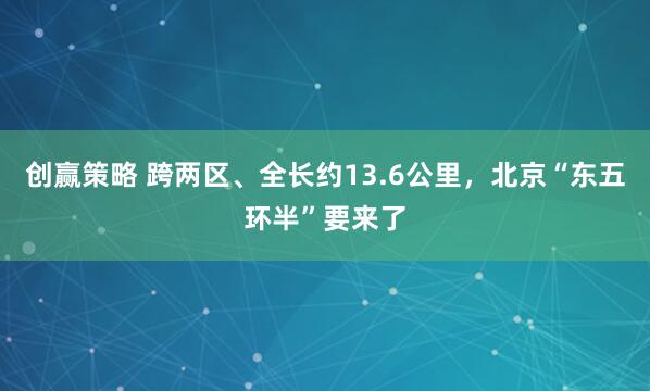 创赢策略 跨两区、全长约13.6公里，北京“东五环半”要来了