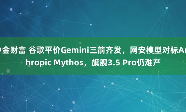 中金财富 谷歌平价Gemini三箭齐发，网安模型对标Anthropic Mythos，旗舰3.5 Pro仍难产