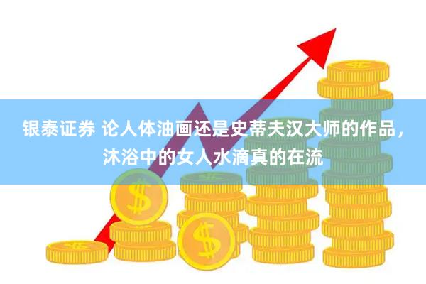 银泰证券 论人体油画还是史蒂夫汉大师的作品，沐浴中的女人水滴真的在流