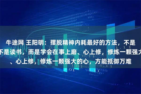 牛途网 王阳明：摆脱精神内耗最好的方法，不是独处，不是运动，也不是读书，而是学会在事上磨、心上修，修炼一颗强大的心，方能抵御万难