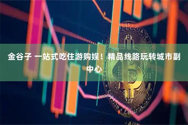 金谷子 一站式吃住游购娱！精品线路玩转城市副中心