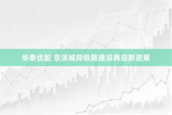 华泰优配 京滨城际铁路建设再迎新进展